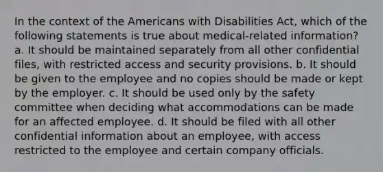 In the context of the Americans with Disabilities Act, which of the following statements is true about medical-related information? a. It should be maintained separately from all other confidential files, with restricted access and security provisions. b. It should be given to the employee and no copies should be made or kept by the employer. c. It should be used only by the safety committee when deciding what accommodations can be made for an affected employee. d. It should be filed with all other confidential information about an employee, with access restricted to the employee and certain company officials.