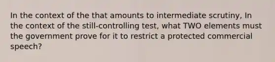 In the context of the that amounts to intermediate scrutiny, In the context of the still-controlling test, what TWO elements must the government prove for it to restrict a protected commercial speech?