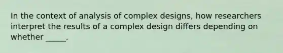 In the context of analysis of complex designs, how researchers interpret the results of a complex design differs depending on whether _____.