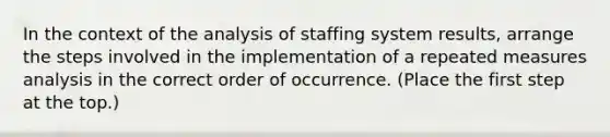 In the context of the analysis of staffing system results, arrange the steps involved in the implementation of a repeated measures analysis in the correct order of occurrence. (Place the first step at the top.)