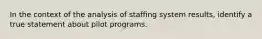 In the context of the analysis of staffing system results, identify a true statement about pilot programs.