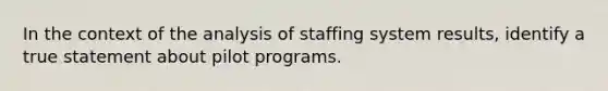 In the context of the analysis of staffing system results, identify a true statement about pilot programs.