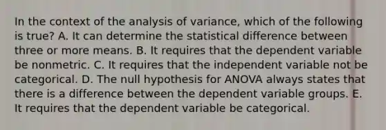 In the context of the analysis of variance, which of the following is true? A. It can determine the statistical difference between three or more means. B. It requires that the dependent variable be nonmetric. C. It requires that the independent variable not be categorical. D. The null hypothesis for ANOVA always states that there is a difference between the dependent variable groups. E. It requires that the dependent variable be categorical.