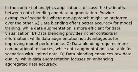 In the context of analytics applications, discuss the trade-offs between data blending and data augmentation. Provide examples of scenarios where one approach might be preferred over the other. A) Data blending offers better accuracy for model training, while data augmentation is more efficient for data visualization. B) Data blending provides richer contextual information, while data augmentation is advantageous for improving model performance. C) Data blending requires more computational resources, while data augmentation is suitable for scenarios with limited data. D) Data blending enhances raw data quality, while data augmentation focuses on enhancing aggregated data accuracy.