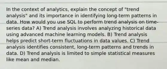 In the context of analytics, explain the concept of "trend analysis" and its importance in identifying long-term patterns in data. How would you use SQL to perform trend analysis on time-series data? A) Trend analysis involves analyzing historical data using advanced machine learning models. B) Trend analysis helps predict short-term fluctuations in data values. C) Trend analysis identifies consistent, long-term patterns and trends in data. D) Trend analysis is limited to simple statistical measures like mean and median.