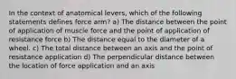 In the context of anatomical levers, which of the following statements defines force arm? a) The distance between the point of application of muscle force and the point of application of resistance force b) The distance equal to the diameter of a wheel. c) The total distance between an axis and the point of resistance application d) The perpendicular distance between the location of force application and an axis