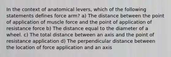 In the context of anatomical levers, which of the following statements defines force arm? a) The distance between the point of application of muscle force and the point of application of resistance force b) The distance equal to the diameter of a wheel. c) The total distance between an axis and the point of resistance application d) The perpendicular distance between the location of force application and an axis