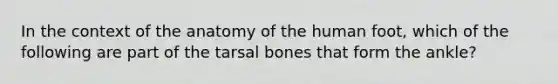 In the context of the anatomy of the human foot, which of the following are part of the tarsal bones that form the ankle?