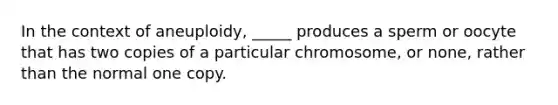 In the context of aneuploidy, _____ produces a sperm or oocyte that has two copies of a particular chromosome, or none, rather than the normal one copy.