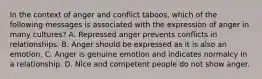 In the context of anger and conflict taboos, which of the following messages is associated with the expression of anger in many cultures? A. Repressed anger prevents conflicts in relationships. B. Anger should be expressed as it is also an emotion. C. Anger is genuine emotion and indicates normalcy in a relationship. D. Nice and competent people do not show anger.