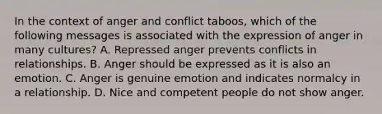 In the context of anger and conflict taboos, which of the following messages is associated with the expression of anger in many cultures? A. Repressed anger prevents conflicts in relationships. B. Anger should be expressed as it is also an emotion. C. Anger is genuine emotion and indicates normalcy in a relationship. D. Nice and competent people do not show anger.