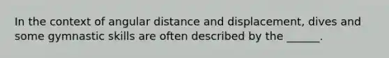 In the context of angular distance and displacement, dives and some gymnastic skills are often described by the ______.