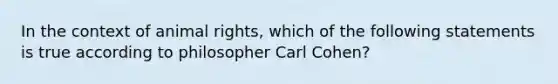 In the context of animal rights, which of the following statements is true according to philosopher Carl Cohen?