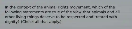 In the context of the animal rights movement, which of the following statements are true of the view that animals and all other living things deserve to be respected and treated with dignity? (Check all that apply.)