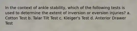 In the context of ankle stability, which of the following tests is used to determine the extent of inversion or eversion injuries? a. Cotton Test b. Talar Tilt Test c. Kleiger's Test d. Anterior Drawer Test