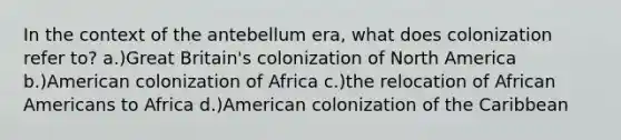 In the context of the antebellum era, what does colonization refer to? a.)Great Britain's colonization of North America b.)American colonization of Africa c.)the relocation of African Americans to Africa d.)American colonization of the Caribbean