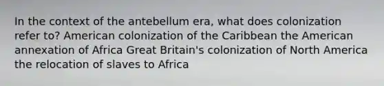 In the context of the antebellum era, what does colonization refer to? American colonization of the Caribbean the American annexation of Africa Great Britain's colonization of North America the relocation of slaves to Africa