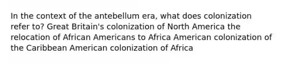 In the context of the antebellum era, what does colonization refer to? Great Britain's colonization of North America the relocation of African Americans to Africa American colonization of the Caribbean American colonization of Africa