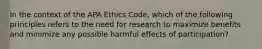 In the context of the APA Ethics Code, which of the following principles refers to the need for research to maximize benefits and minimize any possible harmful effects of participation?