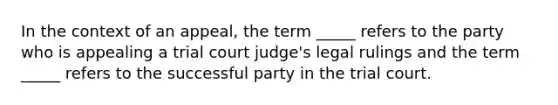 In the context of an appeal, the term _____ refers to the party who is appealing a trial court judge's legal rulings and the term _____ refers to the successful party in the trial court.