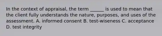 In the context of appraisal, the term ______ is used to mean that the client fully understands the nature, purposes, and uses of the assessment. A. informed consent B. test-wiseness C. acceptance D. test integrity