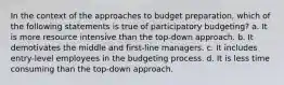 In the context of the approaches to budget preparation, which of the following statements is true of participatory budgeting? a. It is more resource intensive than the top-down approach. b. It demotivates the middle and first-line managers. c. It includes entry-level employees in the budgeting process. d. It is less time consuming than the top-down approach.