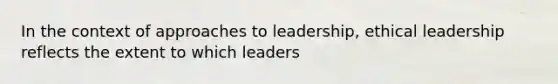 In the context of approaches to leadership, ethical leadership reflects the extent to which leaders