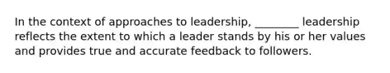 In the context of approaches to leadership, ________ leadership reflects the extent to which a leader stands by his or her values and provides true and accurate feedback to followers.