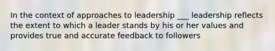 In the context of approaches to leadership ___ leadership reflects the extent to which a leader stands by his or her values and provides true and accurate feedback to followers