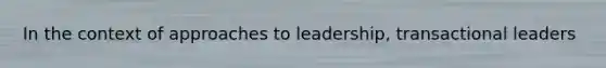 In the context of approaches to leadership, transactional leaders