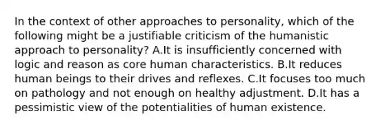 In the context of other approaches to personality, which of the following might be a justifiable criticism of the humanistic approach to personality? A.It is insufficiently concerned with logic and reason as core human characteristics. B.It reduces human beings to their drives and reflexes. C.It focuses too much on pathology and not enough on healthy adjustment. D.It has a pessimistic view of the potentialities of human existence.