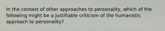 In the context of other approaches to personality, which of the following might be a justifiable criticism of the humanistic approach to personality?