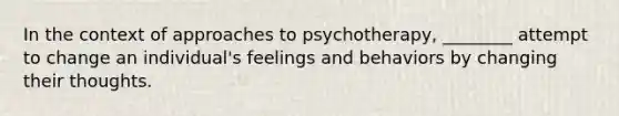 In the context of approaches to psychotherapy, ________ attempt to change an individual's feelings and behaviors by changing their thoughts.