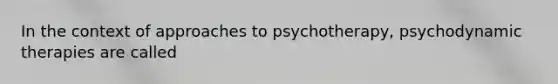 In the context of approaches to psychotherapy, psychodynamic therapies are called