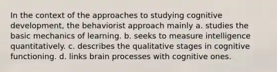 In the context of the approaches to studying cognitive development, the behaviorist approach mainly a. studies the basic mechanics of learning. b. seeks to measure intelligence quantitatively. c. describes the qualitative stages in cognitive functioning. d. links brain processes with cognitive ones.