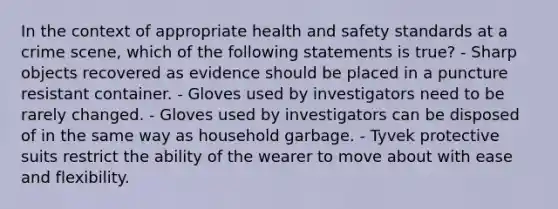 In the context of appropriate health and safety standards at a crime​ scene, which of the following statements is​ true? - Sharp objects recovered as evidence should be placed in a puncture resistant container. - Gloves used by investigators need to be rarely changed. - Gloves used by investigators can be disposed of in the same way as household garbage. - Tyvek protective suits restrict the ability of the wearer to move about with ease and flexibility.