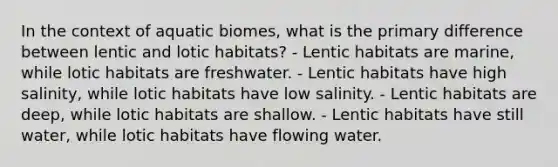 In the context of aquatic biomes, what is the primary difference between lentic and lotic habitats? - Lentic habitats are marine, while lotic habitats are freshwater. - Lentic habitats have high salinity, while lotic habitats have low salinity. - Lentic habitats are deep, while lotic habitats are shallow. - Lentic habitats have still water, while lotic habitats have flowing water.