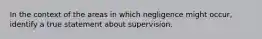 In the context of the areas in which negligence might occur, identify a true statement about supervision.