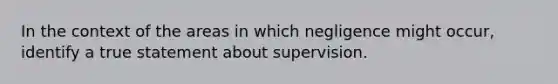 In the context of the areas in which negligence might occur, identify a true statement about supervision.