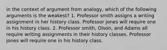 in the context of argument from analogy, which of the following arguments is the weakest? 1. Professor smith assigns a writing assignment in her history class. Professor jones will require one in his history class. 2. Professor smith, Olson, and Adams all require writing assignments in their history classes. Professor jones will require one in his history class.