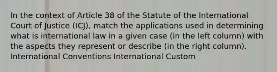 In the context of Article 38 of the Statute of the International Court of Justice (ICJ), match the applications used in determining what is international law in a given case (in the left column) with the aspects they represent or describe (in the right column). International Conventions International Custom