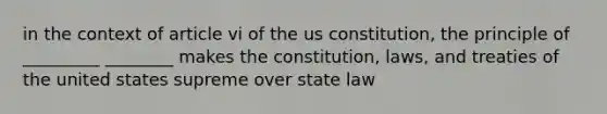 in the context of article vi of the us constitution, the principle of _________ ________ makes the constitution, laws, and treaties of the united states supreme over state law