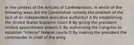 In the context of the Articles of Confederation, in which of the following ways did the Constitution remedy the problem of the lack of an independent executive authority? A By establishing the United States Supreme Court B By giving the president limited appointment powers C By authorizing the Congress to establish "inferior" federal courts D By making the president the commander in chief of the army