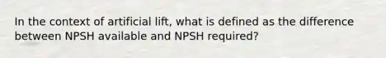 In the context of artificial lift, what is defined as the difference between NPSH available and NPSH required?