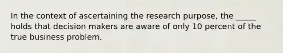 In the context of ascertaining the research purpose, the _____ holds that decision makers are aware of only 10 percent of the true business problem.