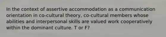 In the context of assertive accommodation as a communication orientation in co-cultural theory, co-cultural members whose abilities and interpersonal skills are valued work cooperatively within the dominant culture. T or F?