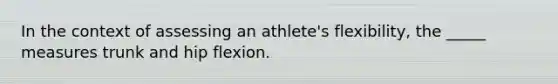 In the context of assessing an athlete's flexibility, the _____ measures trunk and hip flexion.