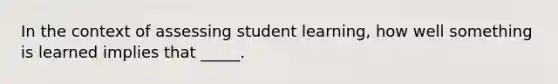 In the context of assessing student learning, how well something is learned implies that _____.