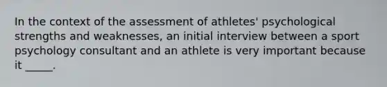 In the context of the assessment of athletes' psychological strengths and weaknesses, an initial interview between a sport psychology consultant and an athlete is very important because it _____.