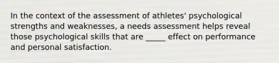 In the context of the assessment of athletes' psychological strengths and weaknesses, a needs assessment helps reveal those psychological skills that are _____ effect on performance and personal satisfaction.